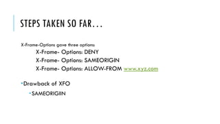 STEPS TAKEN SO FAR…
X-Frame-Options gave three options:
X-Frame- Options: DENY
X-Frame- Options: SAMEORIGIN
X-Frame- Options: ALLOW-FROM www.xyz.com
Drawback of XFO
SAMEORIGIIN
 