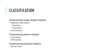 CLASSIFICATION
Compromising target display integrity
 Hiding the target element
 Likejacking
 Tweet bomb
 Partial overlays
Compromising pointer integrity
 Cursorjacking
 Stroke jacking
Compromising temporal integrity
 Bait and switch
 