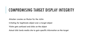 COMPROMISING TARGET DISPLAY INTEGRITY
Attacker creates an illusion for the victim
Irritating for legitimate object over a target object
Victim gets confused and clicks on the object
Actual click lands media site to gain specific information on the target
 