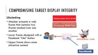 COMPROMISING TARGET DISPLAY INTEGRITY
LikeJacking
• Attacker presents a web
frame that contains two
iframe stacked over one
another
• Lower frame designed with a
Facebook “Like” button
• Upper frame shows some
attractive content
 