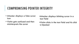 COMPROMISING POINTER INTEGRITY
•Attacker displays blinking cursor in a
text field
•Victim clicks in the text field and his click
is hijacked
• Attacker displays a fake cursor
icon
• Victim gets confused and then
misinterprets the cursor
 