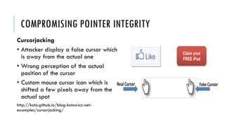 COMPROMISING POINTER INTEGRITY
Cursorjacking
• Attacker display a false cursor which
is away from the actual one
• Wrong perception of the actual
position of the cursor
• Custom mouse cursor icon which is
shifted a few pixels away from the
actual spot
http://koto.github.io/blog-kotowicz-net-
examples/cursorjacking/
 