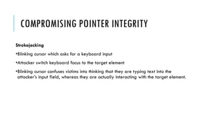 COMPROMISING POINTER INTEGRITY
Strokejacking
•Blinking cursor which asks for a keyboard input
•Attacker switch keyboard focus to the target element
•Blinking cursor confuses victims into thinking that they are typing text into the
attacker’s input field, whereas they are actually interacting with the target element.
 