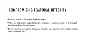 COMPROMISING TEMPORAL INTEGRITY
•Attacker captures the mouse hovering event
•When the click is just about to launch , attacker swaps the position of the target
element and the decoy element
•To increase the probability of success attacker may ask the victim to click multiple
times or double click
 