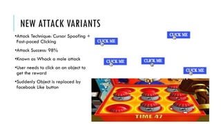 NEW ATTACK VARIANTS
•Attack Technique: Cursor Spoofing +
Fast-paced Clicking
•Attack Success: 98%
•Known as Whack a mole attack
•User needs to click on an object to
get the reward
•Suddenly Object is replaced by
facebook Like button
 