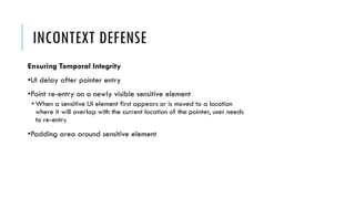 INCONTEXT DEFENSE
Ensuring Temporal Integrity
•UI delay after pointer entry
•Point re-entry on a newly visible sensitive element
• When a sensitive UI element first appears or is moved to a location
where it will overlap with the current location of the pointer, user needs
to re-entry
•Padding area around sensitive element
 