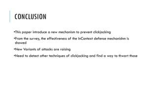 CONCLUSION
•This paper introduce a new mechanism to prevent clickjacking
•From the survey, the effectiveness of the InContext defense mechanishm is
showed
•New Variants of attacks are raising
•Need to detect other techniques of clickjacking and find a way to thwart those
 