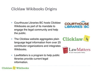Clicklaw Wikibooks Origins 
• Courthouse Libraries BC hosts Clicklaw 
Wikibooks as part of its mandate to 
engage the legal community and help 
the public. 
• The Clicklaw website aggregates plain 
language legal information from over 25 
contributor organizations and integrates 
Wikibooks. 
• LawMatters is a program to help public 
libraries provide current legal 
information. 
 