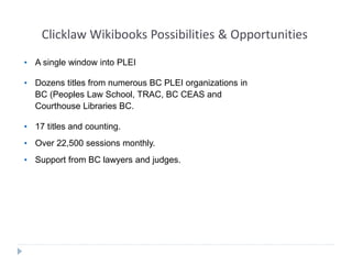 Clicklaw Wikibooks Possibilities & Opportunities 
• A single window into PLEI 
• Dozens titles from numerous BC PLEI organizations in 
BC (Peoples Law School, TRAC, BC CEAS and 
Courthouse Libraries BC. 
• 17 titles and counting. 
• Over 22,500 sessions monthly. 
• Support from BC lawyers and judges. 
 