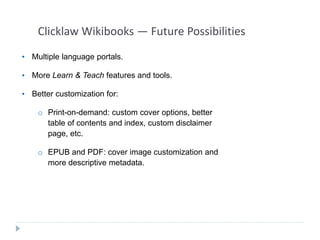 Clicklaw Wikibooks — Future Possibilities 
• Multiple language portals. 
• More Learn & Teach features and tools. 
• Better customization for: 
o Print-on-demand: custom cover options, better 
table of contents and index, custom disclaimer 
page, etc. 
o EPUB and PDF: cover image customization and 
more descriptive metadata. 
 