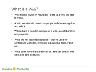 What is a Wiki? 
• Wiki means "quick" in Hawaiian—edits to a Wiki are fast 
to make. 
• A Wiki website lets numerous people collaborate together 
and edit it. 
• Wikipedia is a popular example of a wiki—a collaborative 
encyclopedia. 
• Wikis are not just encyclopedias—they’re used for 
conference websites, intranets, educational tools, PLEI, 
etc. 
• Wikis don’t have to be a free-for-all. You can control who 
edits and gets accounts. 
 