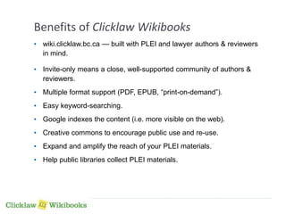 Benefits of Clicklaw Wikibooks 
• wiki.clicklaw.bc.ca — built with PLEI and lawyer authors & reviewers 
in mind. 
• Invite-only means a close, well-supported community of authors & 
reviewers. 
• Multiple format support (PDF, EPUB, “print-on-demand”). 
• Easy keyword-searching. 
• Google indexes the content (i.e. more visible on the web). 
• Creative commons to encourage public use and re-use. 
• Expand and amplify the reach of your PLEI materials. 
• Help public libraries collect PLEI materials. 
 