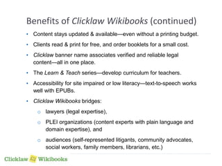 Benefits of Clicklaw Wikibooks (continued) 
• Content stays updated & available—even without a printing budget. 
• Clients read & print for free, and order booklets for a small cost. 
• Clicklaw banner name associates verified and reliable legal 
content—all in one place. 
• The Learn & Teach series—develop curriculum for teachers. 
• Accessibility for site impaired or low literacy—text-to-speech works 
well with EPUBs. 
• Clicklaw Wikibooks bridges: 
o lawyers (legal expertise), 
o PLEI organizations (content experts with plain language and 
domain expertise), and 
o audiences (self-represented litigants, community advocates, 
social workers, family members, librarians, etc.) 
 