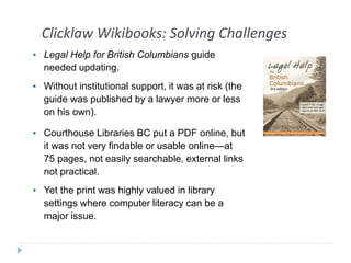Clicklaw Wikibooks: Solving Challenges 
• Legal Help for British Columbians guide 
needed updating. 
• Without institutional support, it was at risk (the 
guide was published by a lawyer more or less 
on his own). 
• Courthouse Libraries BC put a PDF online, but 
it was not very findable or usable online—at 
75 pages, not easily searchable, external links 
not practical. 
• Yet the print was highly valued in library 
settings where computer literacy can be a 
major issue. 
 