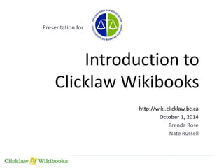 Introduction to 
Clicklaw Wikibooks 
http://wiki.clicklaw.bc.ca 
October 1, 2014 
Brenda Rose 
Nate Russell 
Presentation for 
 