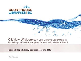 October 6, 2011
Beyond Hope Library Conference June 2013
Clicklaw Wikibooks: A Law Library’s Experiment in
Publishing, aka What Happens When a Wiki Meets a Book?
Janet Freeman
 