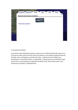  

 

 

Un ejemplo de actividad: 

Los alumnos están trabajando en grupos, cada uno en un conflicto derivado de la guerra fría 
(crisis de los misiles, guerra de Corea, guerra de Vietnam, muro de Berlín, golpe de Estado de 
Pinochet, contra nicaragüense, primavera de Praga…). Además de otros trabajos (una 
presentación, un wiki sobre el tema, un podcasting…), cada grupo hace una entrada al mapa 
común (con un usuario genérico), explicando mediante texto, enlaces web al wiki u otras 
direcciones el concepto, y añadiendo fotos. 
 