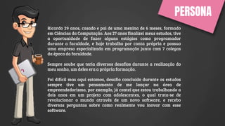 PERSONA
Ricardo 29 anos, casado e pai de uma menina de 6 meses, formado
em Ciências da Computação. Aos 27 anos finalizei meus estudos, tive
a oportunidade de fazer alguns estágios como programador
durante a faculdade, e hoje trabalho por conta própria e possuo
uma empresa especializada em programação junto com 7 colegas
da época da faculdade.
Sempre soube que teria diversos desafios durante a realização do
meu sonho, um deles era a própria formação.
Foi difícil mas aqui estamos, desafio concluído durante os estudos
sempre tive um pensamento de me lançar na área de
empreendedorismo, por exemplo, já contei que estou trabalhando a
dois anos em um projeto com adolescentes, o qual trata-se de
revolucionar o mundo através de um novo software, e recebo
diversas perguntas sobre como realmente vou inovar com esse
software.
 