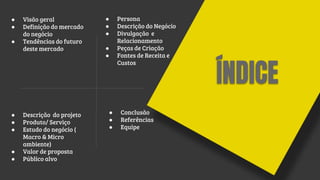 ÍNDICE
● Visão geral
● Definição do mercado
do negócio
● Tendências do futuro
deste mercado
● Descrição do projeto
● Produto/ Serviço
● Estudo do negócio (
Macro & Micro
ambiente)
● Valor de proposta
● Público alvo
● Persona
● Descrição do Negócio
● Divulgação e
Relacionamento
● Peças de Criação
● Fontes de Receita e
Custos
● Conclusão
● Referências
● Equipe
 