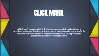 CLICK MARK
A Click Mark é um consultoria de comunicação estratégica voltada para a
tecnologia e educação. Atualmente, temos como projeto proporcionar a inserção da
realidade aumentada e virtual nas escolas brasileiras, a fim de promover e
aumentar o índice Educacional brasileiro.
 