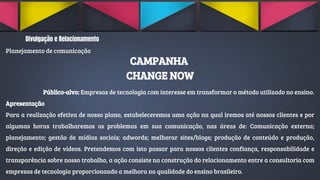 Divulgação e Relacionamento
Planejamento de comunicação
CAMPANHA
CHANGE NOW
Público-alvo: Empresas de tecnologia com interesse em transformar o método utilizado no ensino.
Apresentação
Para a realização efetiva de nosso plano, estabeleceremos uma ação na qual iremos até nossos clientes e por
algumas horas trabalharemos os problemas em sua comunicação, nas áreas de: Comunicação externa;
planejamento; gestão de mídias sociais; adwords; melhorar sites/blogs; produção de conteúdo e produção,
direção e edição de vídeos. Pretendemos com isto passar para nossos clientes confiança, responsabilidade e
transparência sobre nosso trabalho, a ação consiste na construção do relacionamento entre a consultoria com
empresas de tecnologia proporcionando a melhora na qualidade do ensino brasileiro.
 