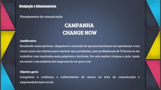 Divulgação e Relacionamento
Planejamento de comunicação
CAMPANHA
CHANGE NOW
Justificativa
Estudando nosso persona, chegamos à conclusão de que precisaríamos nos apresentar e nos
reunir junto aos clientes para resolver seus problemas, pois profissionais de TI focam-se em
trabalhar com resultados mais palpáveis e duráveis. Por este motivo criamos a ação, tendo
em mente a necessidade das empresas de ver para crer.
Objetivo geral
Conquistar a confiança e conhecimento da marca na área da comunicação e
empreendedorismo social.
 