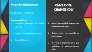 Divulgação e Relacionamento
Planejamento de comunicação
Objetivos específicos
❏ Conquistar confiança em nossos
serviços;
❏ Prospectar clientes em potencial;
❏ Obter fidelização;
❏ Atingir a curiosidade de empresas
sobre nossos serviços;
❏ Ganhar espaço no mercado de
comunicação;
❏ Cooperar e incentivar ações que
trabalham o desenvolvimento
social.
CAMPANHA
CHANGE NOW
 