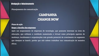 Divulgação e Relacionamento
Planejamento de comunicação
CAMPANHA
CHANGE NOW
Plano de ação
Etapa 1: Escolha das empresas
Após um mapeamento de empresas de tecnologia, que possuem interesse na área da
educação, que utilizam a realidade aumentada e virtual como principais agentes de
mudança, localizamos 4 organizações com grande potencial de crescimento no segmento
que desejam se inserir, porém que não sabem trabalhar sua comunicação de maneira
eficaz.
 