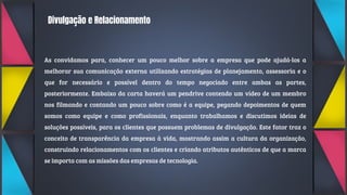 Divulgação e Relacionamento
As convidamos para, conhecer um pouco melhor sobre a empresa que pode ajudá-los a
melhorar sua comunicação externa utilizando estratégias de planejamento, assessoria e o
que for necessário e possível dentro do tempo negociado entre ambas as partes,
posteriormente. Embaixo da carta haverá um pendrive contendo um vídeo de um membro
nos filmando e contando um pouco sobre como é a equipe, pegando depoimentos de quem
somos como equipe e como profissionais, enquanto trabalhamos e discutimos ideias de
soluções possíveis, para os clientes que possuem problemas de divulgação. Este fator traz o
conceito de transparência da empresa à vida, mostrando assim a cultura da organização,
construindo relacionamentos com os clientes e criando atributos autênticos de que a marca
se importa com as missões das empresas de tecnologia.
 