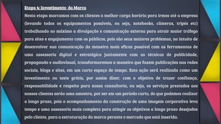 Etapa 4: Investimento da Marca
Nesta etapa marcamos com os clientes a melhor carga horária para irmos até a empresa
(levando todos os equipamentos possíveis, ou seja, notebooks, câmeras, tripés etc)
trabalhando ao máximo a divulgação e comunicação externa para atrair maior tráfego
para sites e engajamento com os públicos, pois são seus maiores problemas, no intuito de
desenvolver sua comunicação da maneira mais eficaz possível com as ferramentas de
uma assessoria digital e estratégica juntamente com as técnicas de publicidade,
propaganda e audiovisual, transformaremos a maneira que fazem publicações nas redes
sociais, blogs e sites, em um curto espaço de tempo. Esta ação será realizada como um
investimento ou teste grátis, por assim dizer, com o objetivo de trazer confiança,
responsabilidade e respeito para nossa consultoria, ou seja, os serviços prestados aos
nossos clientes serão uma amostra, por ser em um período curto, do que podemos realizar
a longo prazo, pois o acompanhamento da construção de uma imagem corporativa leva
tempo e uma assessoria mais completa para atingir os objetivos a longo prazo desejados
pelo cliente, para a estruturação da marca perante o mercado que está inserida.
 