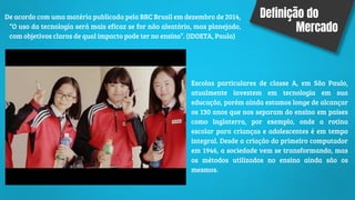 Definição do
Mercado
Escolas particulares de classe A, em São Paulo,
atualmente investem em tecnologia em sua
educação, porém ainda estamos longe de alcançar
os 130 anos que nos separam do ensino em países
como Inglaterra, por exemplo, onde a rotina
escolar para crianças e adolescentes é em tempo
integral. Desde a criação do primeiro computador
em 1946, a sociedade vem se transformando, mas
os métodos utilizados no ensino ainda são os
mesmos.
De acordo com uma matéria publicada pela BBC Brasil em dezembro de 2014,
“O uso da tecnologia será mais eficaz se for não aleatório, mas planejado,
com objetivos claros de qual impacto pode ter no ensino”. (IDOETA, Paula)
 