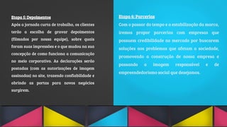 Etapa 5: Depoimentos
Após a jornada curta de trabalho, os clientes
terão a escolha de gravar depoimentos
(filmados por nossa equipe), sobre quais
foram suas impressões e o que mudou na sua
concepção de como funciona a comunicação
no meio corporativo. As declarações serão
postadas (com as autorizações de imagem
assinadas) no site, trazendo confiabilidade e
abrindo as portas para novos negócios
surgirem.
Etapa 6: Parcerias
Com o passar do tempo e a estabilização da marca,
iremos propor parcerias com empresas que
possuem credibilidade no mercado por buscarem
soluções aos problemas que afetam a sociedade,
promovendo a construção de nossa empresa e
passando a imagem responsável e de
empreendedorismo social que desejamos.
 