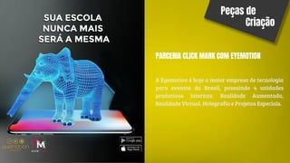 Peças de
Criação
PARCERIA CLICK MARK COM EYEMOTION
A Eyemotion é hoje a maior empresa de tecnologia
para eventos do Brasil, possuindo 4 unidades
produtivas internas: Realidade Aumentada,
Realidade Virtual, Holografia e Projetos Especiais.
 