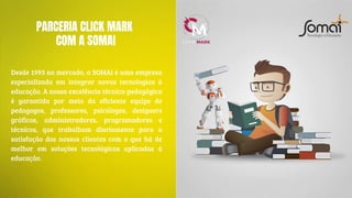 PARCERIA CLICK MARK
COM A SOMAI
Desde 1993 no mercado, a SOMAI é uma empresa
especializada em integrar novas tecnologias à
educação. A nossa excelência técnica-pedagógica
é garantida por meio da eficiente equipe de
pedagogos, professores, psicólogos, designers
gráficos, administradores, programadores e
técnicos, que trabalham diariamente para a
satisfação dos nossos clientes com o que há de
melhor em soluções tecnológicas aplicadas à
educação.
 