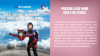 PARCERIA CLICK MARK
COM A VR STUDIOS
A VR Studios foi pioneira no primeiro sistema de
experiência VR completamente sem fio, com
movimento total, multi-participante e imersivo
para aplicações comerciais. Essa tecnologia de
ponta permite que as empresas encantem e
entretenha os clientes, oferecendo soluções para
clientes em todo o mundo. Os usuários
simplesmente usam o headset VR personalizado
e experimentam ambientes virtuais livres onde a
imaginação leva a infinitas possibilidades.
 