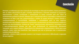 Conclusão
Portanto, acreditamos que com a inserção da tecnologia na educação brasileira, iremos promover a
alta no índice educacional do país e também expandiremos o interesse estudantil na população,
especialmente a jovem, erradicando e minimizando os danos causados pelo alto índice de
analfabetismo presente no Brasil. Sabemos que a comunicação eficaz e estratégica é essencial para
atingirmos tal feito e por isso, proporcionamos o melhor de nossos serviços a nossos clientes e,
consequentemente, a lucratividade, visibilidade e rentabilidade para os seus negócios,
estabelecendo uma imagem corporativa convincente e promovendo um relacionamento amigável e
estável com eles.Atualmente, vivemos um “boom” comunicacional, informativo e tecnológico social
e mercadologicamente falando, por isso, como profissionais de comunicação, precisamos
transmitir para nossos clientes a importância da comunicação organizacional e eficaz para seus
negócios, assim como seus benefícios. Uma empresa que não se preocupa com a comunicação,
também deixa de lado sua
reputação, valores e visão, tornando ausente a sua imagem corporativa e dificultando a expansão
de seus negócios.
 