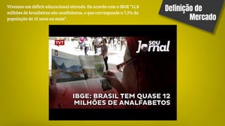 Definição de
Mercado
Vivemos um déficit educacional elevado. De acordo com o IBGE “11,8
milhões de brasileiros são analfabetos, o que corresponde a 7,2% da
população de 15 anos ou mais”.
 