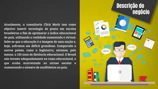 Descrição do
negócio
Atualmente, a consultoria Click Mark tem como
objetivo inserir tecnologia de ponta em escolas
brasileiras a fim de aprimorar o índice educacional
do país, utilizando a realidade aumentada e virtual.
Sabe-se que a educação é a imagem de uma nação e,
hoje, sofremos um déficit grandioso. Comparado a
outros países, como a Inglaterra, estamos, pelo
menos, a 130 anos de distância educacional. O Brasil
não investe adequadamente no ramo educacional, o
que acaba acarretando no atraso escolar e
aumentando o número de analfabetos no país.
 
