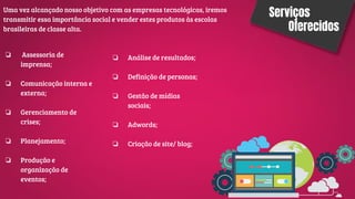 Serviços
Oferecidos
Uma vez alcançado nosso objetivo com as empresas tecnológicas, iremos
transmitir essa importância social e vender estes produtos às escolas
brasileiras de classe alta.
❏ Assessoria de
imprensa;
❏ Comunicação interna e
externa;
❏ Gerenciamento de
crises;
❏ Planejamento;
❏ Produção e
organização de
eventos;
❏ Análise de resultados;
❏ Definição de personas;
❏ Gestão de mídias
sociais;
❏ Adwords;
❏ Criação de site/ blog;
 
