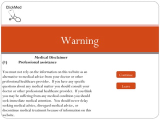 ClickMed




                                        Warning
                    Medical Disclaimer
(1)        Professional assistance
 
You must not rely on the information on this website as an
alternative to medical advice from your doctor or other          Continue
professional healthcare provider. If you have any specific
questions about any medical matter you should consult your        Leave
doctor or other professional healthcare provider. If you think
you may be suffering from any medical condition you should
seek immediate medical attention. You should never delay
seeking medical advice, disregard medical advice, or
discontinue medical treatment because of information on this
website.
 