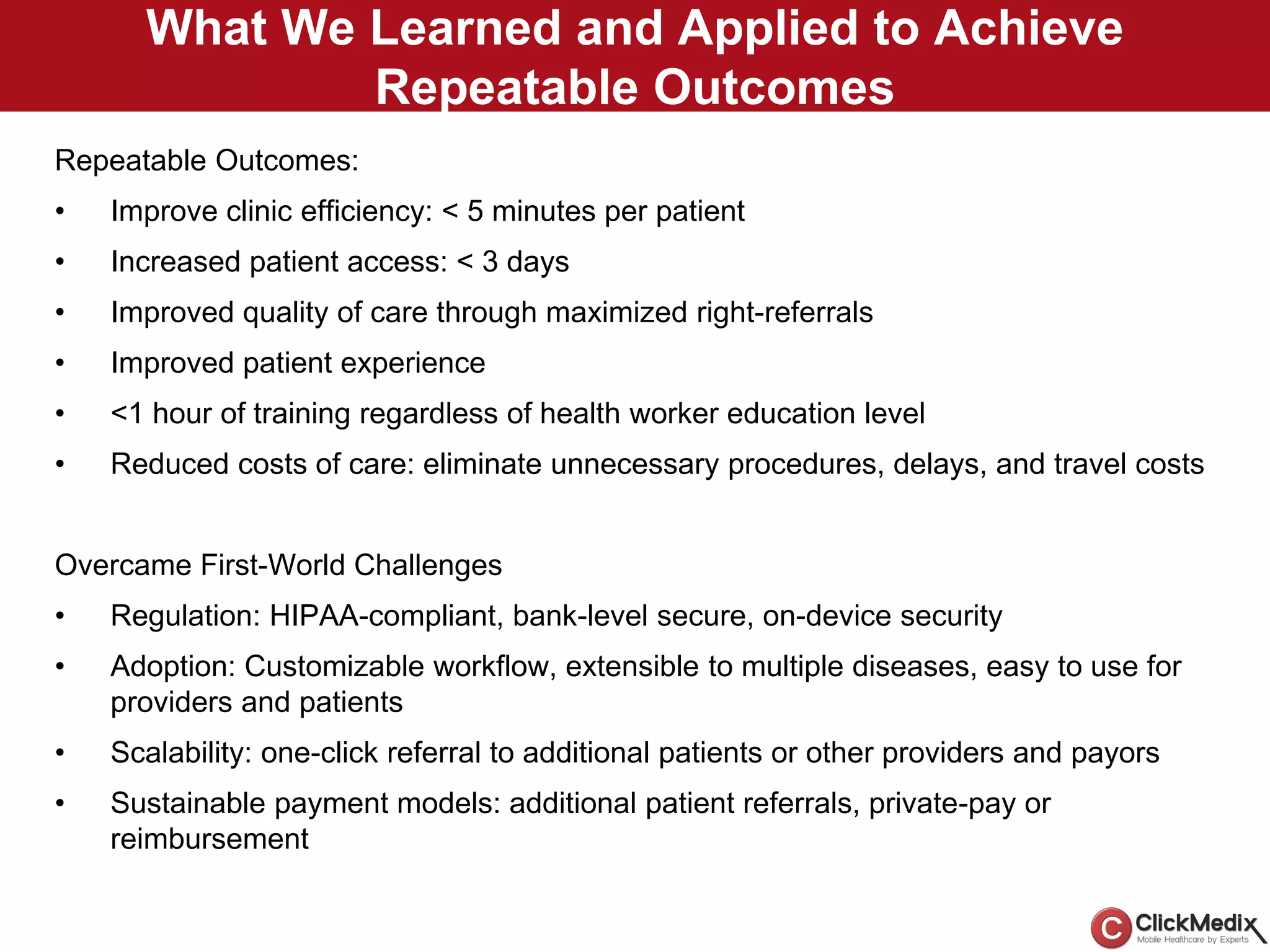 What We Learned and Applied to Achieve
Repeatable Outcomes
Repeatable Outcomes:
• Improve clinic efficiency: < 5 minutes per patient
• Increased patient access: < 3 days
• Improved quality of care through maximized right-referrals
• Improved patient experience
• <1 hour of training regardless of health worker education level
• Reduced costs of care: eliminate unnecessary procedures, delays, and travel costs
Overcame First-World Challenges
• Regulation: HIPAA-compliant, bank-level secure, on-device security
• Adoption: Customizable workflow, extensible to multiple diseases, easy to use for
providers and patients
• Scalability: one-click referral to additional patients or other providers and payors
• Sustainable payment models: additional patient referrals, private-pay or
reimbursement
 