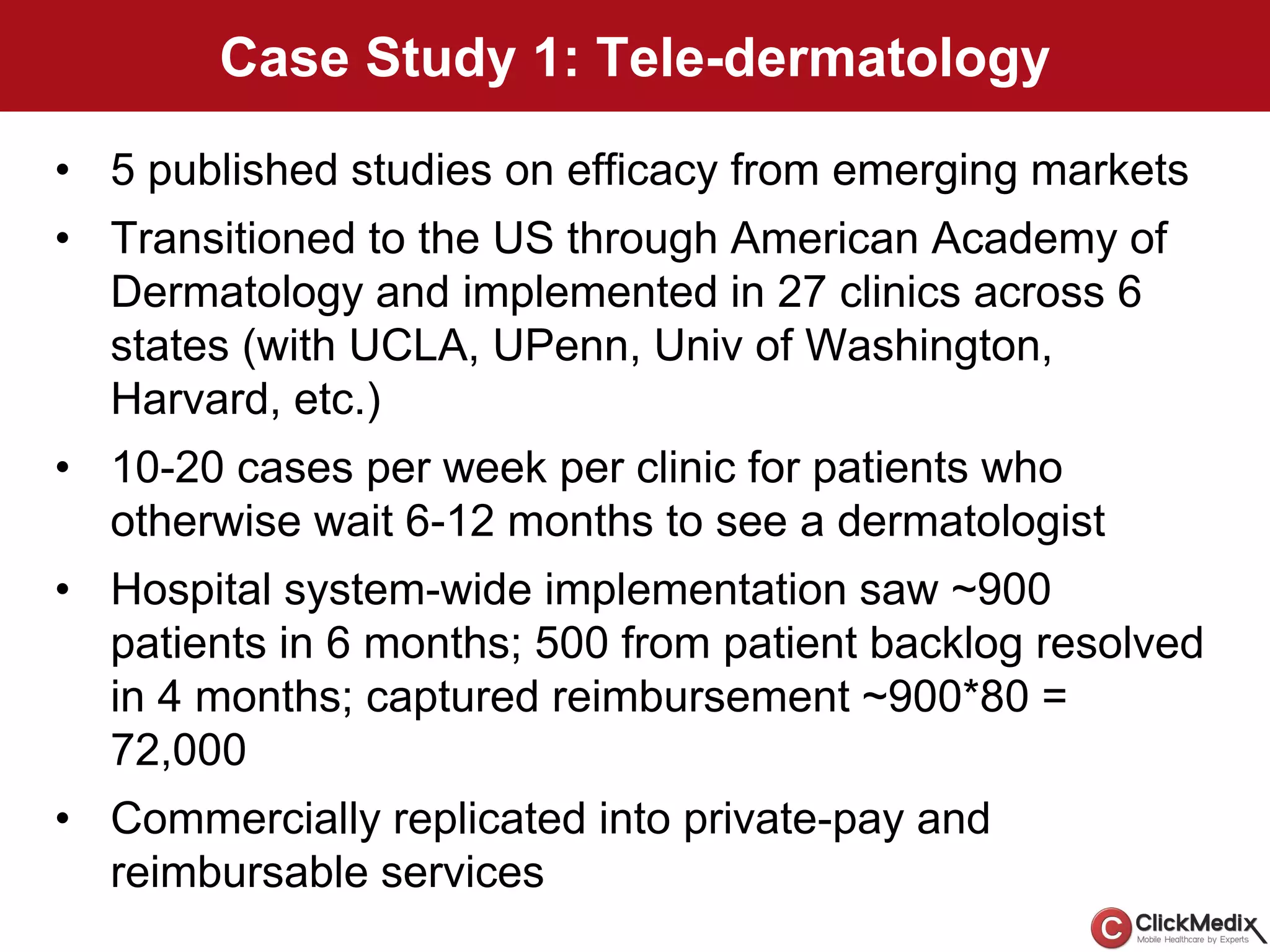 Case Study 1: Tele-dermatology
• 5 published studies on efficacy from emerging markets
• Transitioned to the US through American Academy of
Dermatology and implemented in 27 clinics across 6
states (with UCLA, UPenn, Univ of Washington,
Harvard, etc.)
• 10-20 cases per week per clinic for patients who
otherwise wait 6-12 months to see a dermatologist
• Hospital system-wide implementation saw ~900
patients in 6 months; 500 from patient backlog resolved
in 4 months; captured reimbursement ~900*80 =
72,000
• Commercially replicated into private-pay and
reimbursable services
 