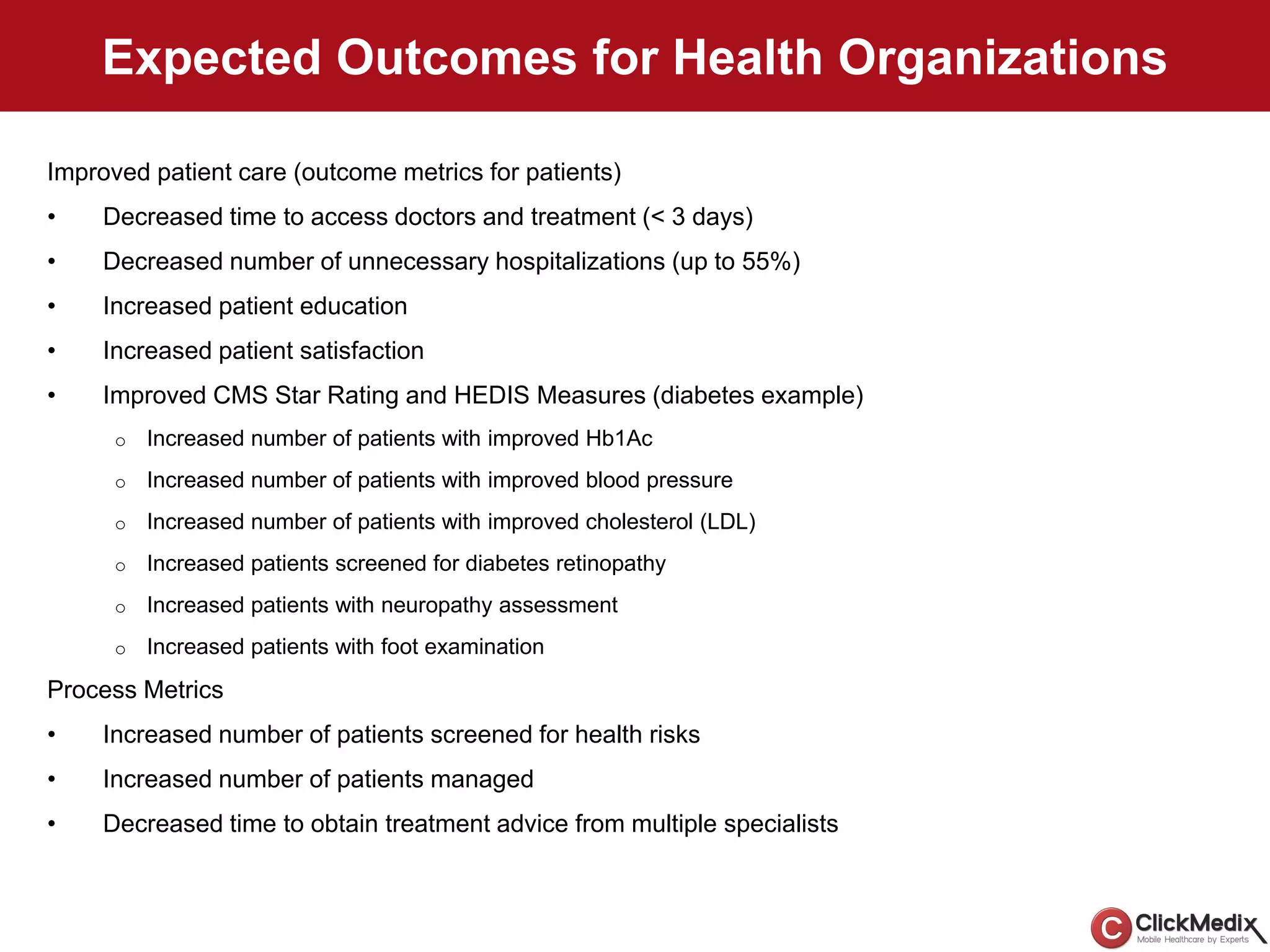 Expected Outcomes for Health Organizations
Improved patient care (outcome metrics for patients)
• Decreased time to access doctors and treatment (< 3 days)
• Decreased number of unnecessary hospitalizations (up to 55%)
• Increased patient education
• Increased patient satisfaction
• Improved CMS Star Rating and HEDIS Measures (diabetes example)
o Increased number of patients with improved Hb1Ac
o Increased number of patients with improved blood pressure
o Increased number of patients with improved cholesterol (LDL)
o Increased patients screened for diabetes retinopathy
o Increased patients with neuropathy assessment
o Increased patients with foot examination
Process Metrics
• Increased number of patients screened for health risks
• Increased number of patients managed
• Decreased time to obtain treatment advice from multiple specialists
 
