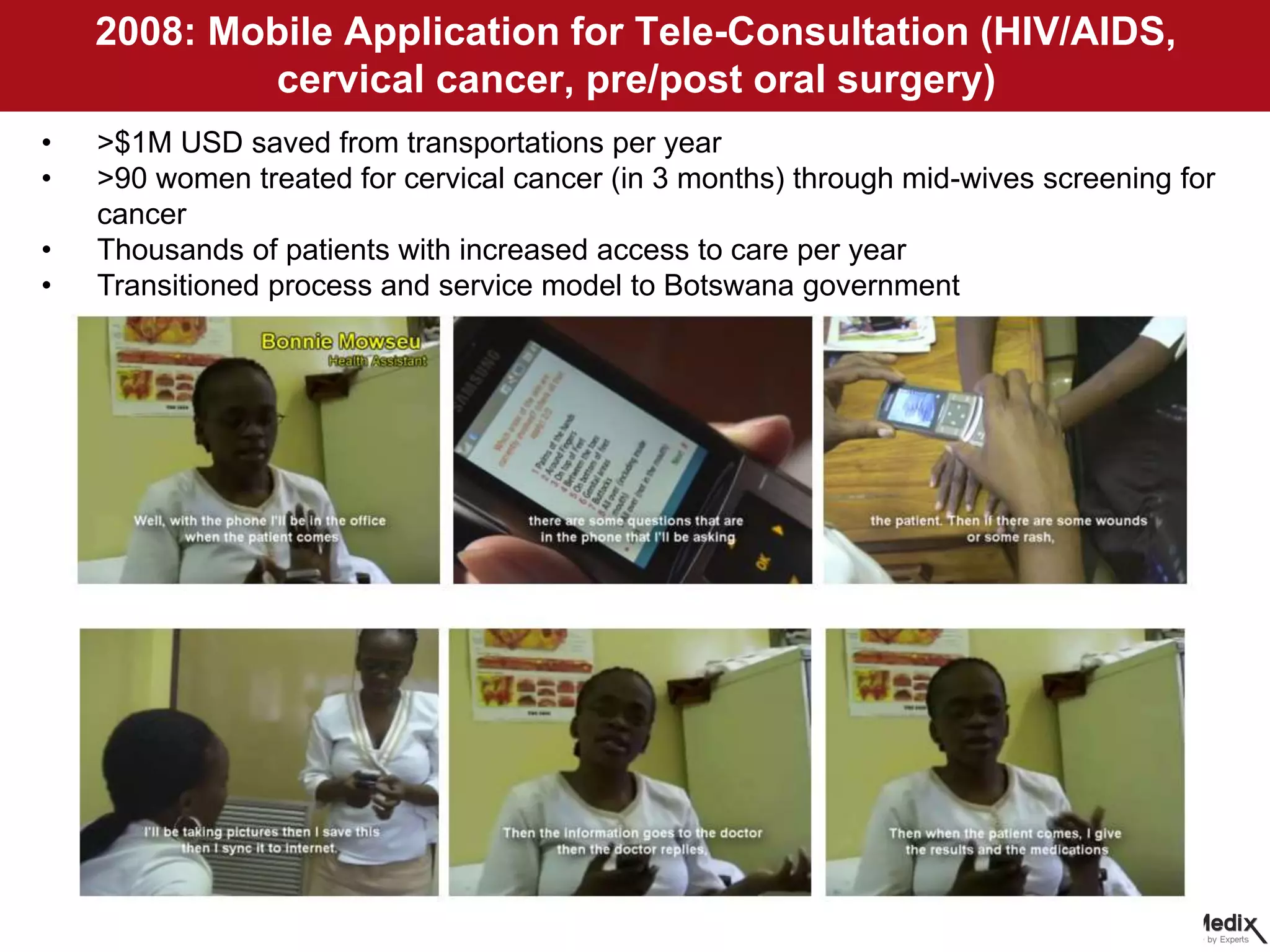 2008: Mobile Application for Tele-Consultation (HIV/AIDS,
cervical cancer, pre/post oral surgery)
• >$1M USD saved from transportations per year
• >90 women treated for cervical cancer (in 3 months) through mid-wives screening for
cancer
• Thousands of patients with increased access to care per year
• Transitioned process and service model to Botswana government
 
