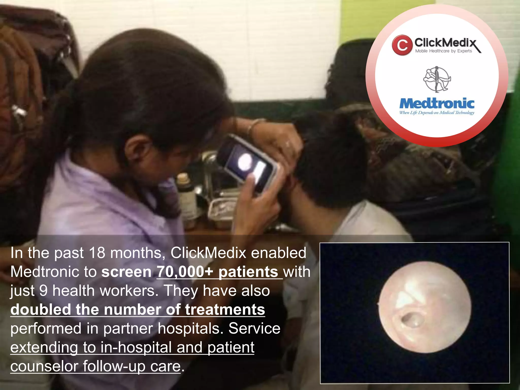 In the past 18 months, ClickMedix enabled
Medtronic to screen 70,000+ patients with
just 9 health workers. They have also
doubled the number of treatments
performed in partner hospitals. Service
extending to in-hospital and patient
counselor follow-up care.
 