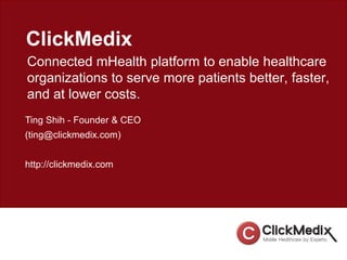 ClickMedix
Connected mHealth platform to enable healthcare
organizations to serve more patients better, faster,
and at lower costs.
Ting Shih - Founder & CEO
(ting@clickmedix.com)
http://clickmedix.com
 