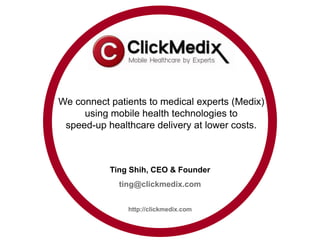 We connect patients to medical experts (Medix)
     using mobile health technologies to
 speed-up healthcare delivery at lower costs.



           Ting Shih, CEO & Founder
             ting@clickmedix.com


               http://clickmedix.com
 