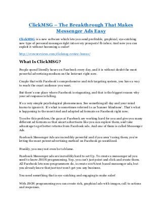 ClickMSG – The Breakthrough That Makes
Messenger Ads Easy
ClickMSG is a new software which lets you send profitable, graphical, eye-catching
new type of personal messages right into every prospects' fb inbox. And now you can
exploit it without becoming a coder!
http://crownreviews.com/clickmsg-review-bonus/
What Is ClickMSG?
People spend literally hours on Facebook every day, and it is without doubt the most
powerful advertising medium on the Internet right now.
Couple that with Facebook’s comprehensive and rich targeting system, you have a way
to reach the exact audience you want.
But there’s one place where Facebook is stagnating, and that is the biggest reason why
your ad response is falling.
It’s a very simple psychological phenomenon. See something all day and your mind
learns to ignore it. It’s what is sometimes referred to as ‘banner blindness’. That’s what
is happening to the most tried and adopted ad formats on Facebook right now.
To solve this problem, the guys at Facebook are working hard for you and give you many
different ad formats so that smart advertisers like you can explore them, and take
advantage to get better returns from Facebook ads. And one of them is called Messenger
Ads.
Facebook Messenger Ads are incredibly powerful and if you aren’t using them, you’re
letting the most potent advertising method on Facebook go unutilized.
Frankly, you may not even be to blame.
Facebook Messenger ads are incredibly hard to set Up. To create a messenger ad you
need to know JSON programming. Yep, you can’t just point and click and create them.
All Facebook lets non-programmers do, is create 100% text based messenger ads, but
you already know that just text won’t get you any business.
You need something that is eye-catching and engaging to make sales!
With JSON programming you can create rich, graphical ads with images, call to actions
and responses.
 