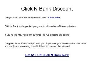 Click N Bank Discount
Get your $10 off Click N Bank right now - Click Here


Click N Bank is the perfect program for all newbie affiliate marketers.


If you're like me, You don't buy into the hype others are selling.


I'm going to be 100% straight with you. Right now you have no clue how close
you really are to earning a real full time income on the internet.


                    Get $10 Off Click N Bank Now
 