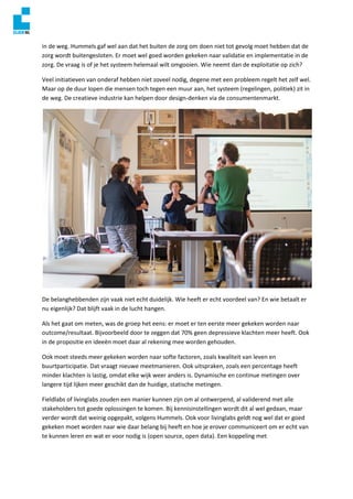 in de weg. Hummels gaf wel aan dat het buiten de zorg om doen niet tot gevolg moet hebben dat de
zorg wordt buitengesloten. Er moet wel goed worden gekeken naar validatie en implementatie in de
zorg. De vraag is of je het systeem helemaal wilt omgooien. Wie neemt dan de exploitatie op zich?
Veel initiatieven van onderaf hebben niet zoveel nodig, degene met een probleem regelt het zelf wel.
Maar op de duur lopen die mensen toch tegen een muur aan, het systeem (regelingen, politiek) zit in
de weg. De creatieve industrie kan helpen door design-denken via de consumentenmarkt.
De belanghebbenden zijn vaak niet echt duidelijk. Wie heeft er echt voordeel van? En wie betaalt er
nu eigenlijk? Dat blijft vaak in de lucht hangen.
Als het gaat om meten, was de groep het eens: er moet er ten eerste meer gekeken worden naar
outcome/resultaat. Bijvoorbeeld door te zeggen dat 70% geen depressieve klachten meer heeft. Ook
in de propositie en ideeën moet daar al rekening mee worden gehouden.
Ook moet steeds meer gekeken worden naar softe factoren, zoals kwaliteit van leven en
buurtparticipatie. Dat vraagt nieuwe meetmanieren. Ook uitspraken, zoals een percentage heeft
minder klachten is lastig, omdat elke wijk weer anders is. Dynamische en continue metingen over
langere tijd lijken meer geschikt dan de huidige, statische metingen.
Fieldlabs of livinglabs zouden een manier kunnen zijn om al ontwerpend, al validerend met alle
stakeholders tot goede oplossingen te komen. Bij kennisinstellingen wordt dit al wel gedaan, maar
verder wordt dat weinig opgepakt, volgens Hummels. Ook voor livinglabs geldt nog wel dat er goed
gekeken moet worden naar wie daar belang bij heeft en hoe je erover communiceert om er echt van
te kunnen leren en wat er voor nodig is (open source, open data). Een koppeling met
 